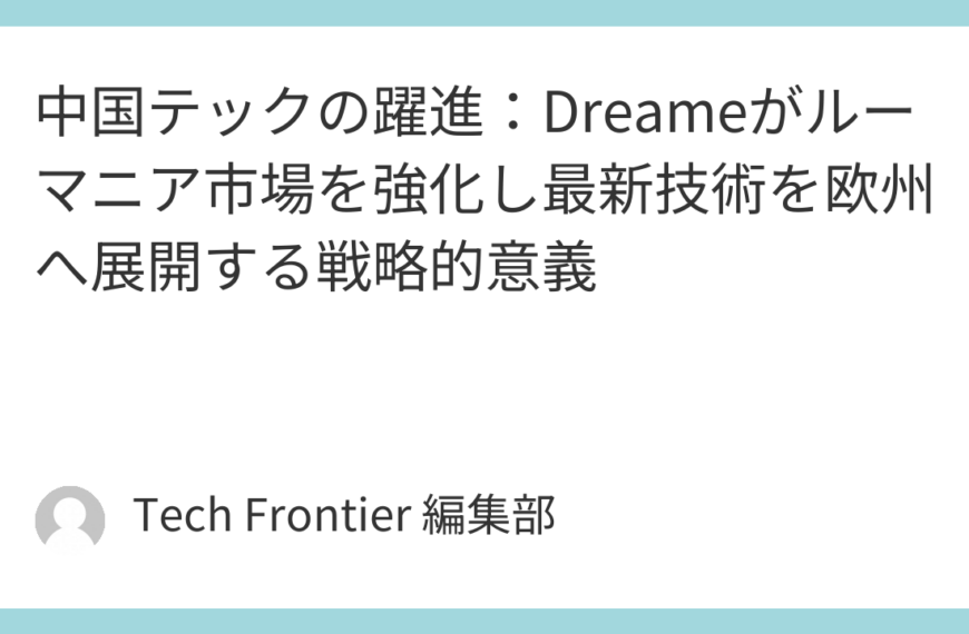 中国テックの躍進：Dreameがルーマニア市場を強化し最新技術を欧州へ展開する戦略的意義