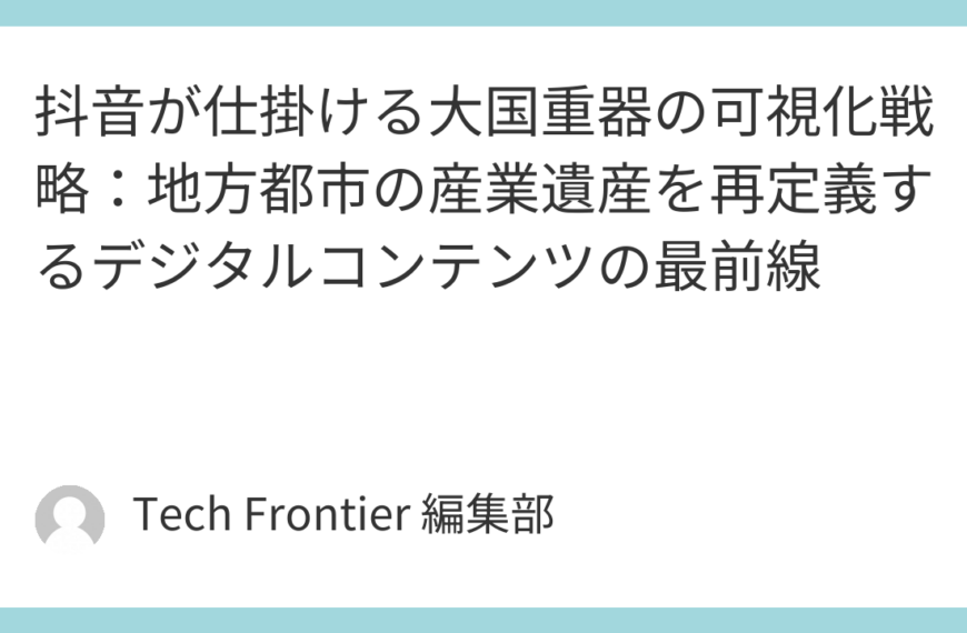 抖音が仕掛ける大国重器の可視化戦略：地方都市の産業遺産を再定義するデジタルコンテンツの最前線